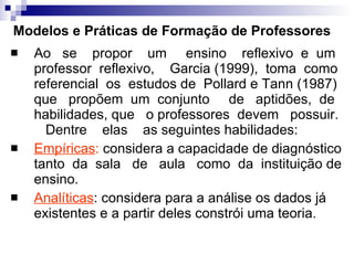 Modelos e Práticas de Formação de Professores Ao  se  propor  um  ensino  reflexivo  e  um professor  reflexivo,  Garcia (1999),  toma  como  referencial  os  estudos de  Pollard e Tann (1987) que  propõem  um  conjunto  de  aptidões,  de  habilidades, que  o professores  devem  possuir.  Dentre  elas  as seguintes habilidades: Empíricas :  considera a capacidade de diagnóstico tanto  da  sala  de  aula  como  da  instituição de ensino. Analíticas : considera para a análise os dados já existentes e a partir deles constrói uma teoria. 