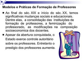 Modelos e Práticas de Formação de Professores Ao  final  do  séc. XIX  e  inicio  do  séc. XX,  temos significativas mudanças sociais e educacionais. Dentre elas,  a consolidação das  instituições de  formação  de  professores,  a  feminização  do professorado,  as  modificações  na  composição socioeconomica dos docentes. Apesar da abertura conquistada, o Estado exerce controle autoritário sobre os professores. Entretanto o prestigio dos professores aumenta. 