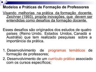 Modelos e Práticas de Formação de Professores Visando  melhorias  na prática  da formação  docente, Zeichner (1993), propõe inovações, que  devem ser entendidas como desafios da formação docente. Esses desafios são originados dos estudos de quatro países  (Reino Unido,  Estados  Unidos, Canadá  e Austrália)  que  tem  realizado  pesquisas  sobre  a importância da prática.  1. Desenvolvimento  de  programas  temáticos   de formação de professores;  2. Desenvolvimento de um  currículo prático  associado com os cursos específicos; 