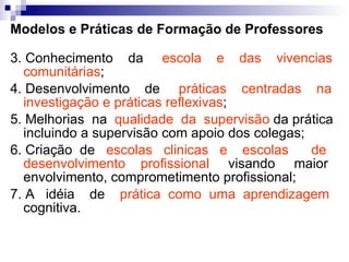 Modelos e Práticas de Formação de Professores 3. Conhecimento  da  escola  e  das  vivencias comunitárias ; 4. Desenvolvimento  de  práticas  centradas  na investigação e práticas reflexivas ; 5. Melhorias  na  qualidade  da  supervisão  da prática incluindo a supervisão com apoio dos colegas; 6. Criação  de  escolas  clinicas  e  escolas  de desenvolvimento  profissional  visando  maior envolvimento, comprometimento profissional; 7. A  idéia  de  prática  como  uma  aprendizagem  cognitiva. 