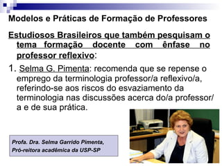 Modelos e Práticas de Formação de Professores Estudiosos Brasileiros que também pesquisam o tema  formação  docente  com  ênfase  no professor reflexivo :  1.  Selma G. Pimenta : recomenda que se repense o emprego da terminologia professor/a reflexivo/a, referindo-se aos riscos do esvaziamento da terminologia nas discussões acerca do/a professor/a e de sua prática.  Profa. Dra. Selma Garrido Pimenta,  Pró-reitora acadêmica da USP-SP 