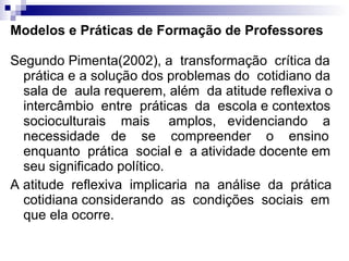 Modelos e Práticas de Formação de Professores Segundo Pimenta(2002), a  transformação  crítica da prática e a solução dos problemas do  cotidiano da sala de  aula requerem, além  da atitude reflexiva o intercâmbio  entre  práticas  da  escola e contextos socioculturais  mais  amplos,  evidenciando  a necessidade  de  se  compreender  o  ensino enquanto  prática  social e  a atividade docente em seu significado político.  A atitude  reflexiva  implicaria  na  análise  da  prática cotidiana considerando  as  condições  sociais  em que ela ocorre.  