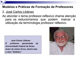 Modelos e Práticas de Formação de Professores 2.  José Carlos Libâneo   Ao abordar o tema professor-reflexivo chama atenção para  os  reducionismos  que  podem  marcar  a utilização da terminologia professor reflexivo. José Carlos Libâneo É  professor  aposentado  da  Universidade Federal de Goias. Autor de vários livros, dentre eles  a obra “Didática” 