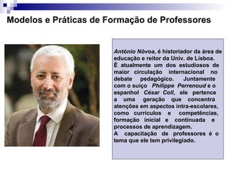 Modelos e Práticas de Formação de Professores António Nóvoa , é historiador da área de educação e reitor da Univ. de Lisboa. É  atualmente  um  dos  estudiosos  de  maior  circulação  internacional  no debate  pedagógico.  Juntamente  com o suíço  Philippe  Perrenoud  e o  espanhol  César  Coll ,  ele  pertence  a  uma  geração  que  concentra  atenções em aspectos intra-escolares, como  currículos  e  competências,  formação  inicial  e  continuada  e  processos de aprendizagem.  A  capacitação  de  professores  é  o  tema que ele tem privilegiado. 