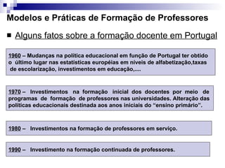 Modelos e Práticas de Formação de Professores Alguns fatos sobre a formação docente em Portugal 1960  – Mudanças na política educacional em função de Portugal ter obtido  o  último lugar nas estatísticas européias em níveis de alfabetização,taxas de escolarização, investimentos em educação,....  1970  –  Investimentos  na  formação  inicial  dos  docentes  por  meio  de programas  de  formação  de professores nas universidades. Alteração das  políticas educacionais destinada aos anos iniciais do “ensino primário”.  1980  –  Investimentos na formação de professores em serviço.  1990  –  Investimento na formação continuada de professores. 