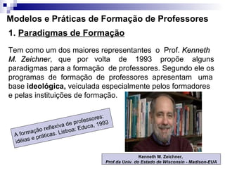 Modelos e Práticas de Formação de Professores 1.  Paradigmas de Formação Tem como um dos maiores representantes  o  Prof.  Kenneth M.  Zeichner ,  que  por  volta  de  1993  propõe  alguns paradigmas para a formação  de professores. Segundo ele os programas  de  formação  de  professores  apresentam  uma base  ideológica,  veiculada especialmente pelos formadores e pelas instituições de formação.  Kenneth M. Zeichner,  Prof.da Univ. do Estado de Wisconsin - Madison-EUA A formação reflexiva de professores: idéias e práticas. Lisboa: Educa, 1993 