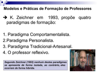 Modelos e Práticas de Formação de Professores    K.  Zeichner  em  1993,  propõe  quatro paradigmas de formação: 1. Paradigma Comportamentalista.  2.Paradigma Personalista.  3. Paradigma Tradicional-Artesanal.  4. O professor reflexivo.  Segundo Zeichner (1993) nenhum destes paradigmas se  apresenta  de  forma  isolada,  ao  contrário, eles  ocorrem de forma híbrida.   
