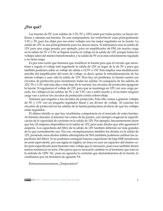 ¿Por qu´ ?
       e
     Las fuentes de PC (con salidas de 3.3V, 5V y 12V) est´ n por todas partes, se hacen mi-
                                                            a
llones y adem´ s son baratas. En una computadora, las motherboards usan principalmente
                a
3.3V y 5V para los chips por eso estos voltajes son los mejor regulados en la fuente. La
salida de 12V se usa principalmente para los discos duros. Si intentamos usar la salida de
12V para una carga pesada, por ejemplo, para un ampliﬁcador de FM, sin mucha carga
en la salida de 5V o 3.3V, se bajar´a mucho el voltaje en la salida de 12V porque todos los
                                     ı
voltajes salen del mismo transformador, y la salida de 5V es la m´ s estrictamente regulada
                                                                     a
y no tiene carga.
     Es por esta razon que tenemos que modiﬁcar la fuente para que el circuito que moni-
                    ´
torea y regula el voltaje est´ regulando la salida de 12V en lugar de la de 5V y para que
                               e
tambi´ n podamos subir su voltaje de salida a 12.5V o 13V. Esto implica una modiﬁcacion
         e                                                                                 ´
sencilla del ampliﬁcador del error de voltaje, es decir, quitar la retroalimentacion de los
                                                                                      ´
dem´ s voltajes y usar solo la salida de 12V. Pero hay un problema: la fuente cuenta con
       a                   ´
circuitos de proteccion para monitorear todas las salidas. Si cualquiera de las salidas de
                      ´
12V, 5V o 3.3V est´ m´ s alta o m´ s baja de lo normal, los circuitos de proteccion apagar´ n
                   a a             a                                              ´        a
la fuente. Si regulamos el voltaje de 12V para que se mantenga en 12V con una carga pe-
sada, los voltajes en las salidas de 5V y de 3.3V van a subir mucho y al no tener ninguna
carga van a activar los circuitos de proteccion contra sobrevoltaje.
                                               ´
     Tenemos que enganar a los circuitos de proteccion. Para ello vamos a generar voltajes
                         ˜                              ´
de 5V y 3.3V con un pequeno regulador lineal y un divisor de voltaje. Al conectar los
                                 ˜
circuitos de proteccion en las salidas de la fuente producimos el efecto de que los voltajes
                      ´
est´ n regulados.
    a
     El ultimo detalle es que hay much´sima competencia en el mercado de estas fuentes.
          ´                              ı
Al intentar abaratar al m´ ximo los costos de las partes, casi siempre exageran la especiﬁ-
                             a
cacion de la capacidad de corriente en la salida de 12V. Por ejemplo, frecuentemente dicen
      ´
que hay 22 amperes disponibles en la salida de 12V, pero usan diodos que solo aguantan 8
                                                                                ´
amperes. Los capacitores del ﬁltro de la salida de 12V tambi´ n deber´an ser m´ s grandes
                                                                 e       ı          a
de lo que normalmente son. Por eso, reemplazaremos tambi´ n los diodos en la salida de
                                                                 e
12V, poniendo unos diodos dobles ultrar´ pidos de 30A (tambi´ n podemos cambiar los ca-
                                           a                       e
pacitores del ﬁltro). Si no podemos conseguir buenos capacitores de baja ESR (resistencia
en serie equivalente, por sus siglas en ingl´ s), un truco es usar un capacitor del mismo va-
                                             e
lor pero especiﬁcado para bastante m´ s voltaje que lo necesario, pues esos tambi´ n tienen
                                       a                                              e
menos resistencia en serie. Otra pieza que es necesario cambiar es el termistor que est´ en
                                                                                         a
la entrada de 120V AC, pues no aguanta la corriente que demandaremos de la fuente, lo
cambiamos por un termistor de aguante 5A.

   Entoooooooooooonces, ¿Empezamos?




      2010, http://kehuelga.org/diario/spip.php?rubrique18                                 1
 