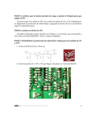 PASO 5: veriﬁcar que la fuente prende sin carga y ajustar el trimpot para que
salgan 12.5V
    Si pones carga en la salida de 12V, van a subir las salidas de 5V y 3.3V indebidamen-
te, disparando su proteccion de sobrevoltaje y apagando la fuente. Por eso, necesitamos
                           ´
seguir los siguientes pasos.

PASO 6: cambiar el diodo de 12V
   Desoldar el disipador entero, quitarle sus 3 diodos, y en el centro, que corresponde a
12V, colocar el diodo HER3003C. Volver a soldar el disipador.

PASO 7: deshabilitar la proteccion de sobre/infra voltaje para las salidas de 5V
                                ´
y 3.3V
  1. Armar la PCB de 2.5cm×2.5cm as´:
                                   ı
                                                                      5v

                 12v
                                                     U1        R1
                                                              1k8     3.3v
                                3   IN         OUT        1

                                         GND

                                         2
                     C1                                C2      R2
                   22uF                              .1uF       3k3




  2. Cortar las pistas de +3.3V y +5V que llegan a los pines 2 y 3 del chip SG6105.



                                               3
                                               2
                                               1




                                                                             paso 2




     2010, http://kehuelga.org/diario/spip.php?rubrique18                              4
 