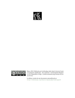 Mayo, 2010. Publicado por la kehuelga radio, bajo la licencia Creati-
ve Commons (Atribucion – No comercial – Licenciamiento Rec´pro-
                        ´                                      ı
co 2.5). Disponible en http://creativecommons.org/licenses/by-nc-
sa/2.5/mx

La ultima version de este documento est´ publicada en
   ´           ´                       a
http://kehuelga.org/diario/spip.php?rubrique18
 