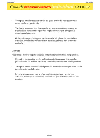Empresa ABC                                                                                  José Modelo




      •       Você pode apreciar executar tarefas nas quais o trabalho e as recompensas
              sejam regulares e confiáveis.

      •       Você pode apresentar bom desempenho ao atuar em ambientes em que as
              necessidades profissionais e pessoais do profissional sejam protegidas e
              garantidas pela empresa.

      •       Os incentivos apropriados para você devem incluir planos de carreira bem
              definidos, treinamento de funcionários e salário garantido para o trabalho
              realizado.


      Estrutura
      Você tende a motivar-se pelo desejo de corresponder com normas e expectativas.

      •       É provável que papéis e tarefas onde existem indicadores de desempenho,
              procedimentos de trabalho e recursos claramente comunicados satisfaçam você.

      •       Você pode ter um excelente desempenho em ambientes bem organizados e com
              procedimentos estabelecidos.

      •       Incentivos importantes para você devem incluir planos de carreira bem
              definidos, benefícios e sistemas de remuneração para trabalho dentro de uma
              estrutura.




                                                    Página 2
 