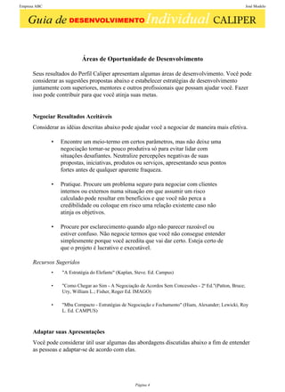 Empresa ABC                                                                                               José Modelo




                           Áreas de Oportunidade de Desenvolvimento

      Seus resultados do Perfil Caliper apresentam algumas áreas de desenvolvimento. Você pode
      considerar as sugestões propostas abaixo e estabelecer estratégias de desenvolvimento
      juntamente com superiores, mentores e outros profissionais que possam ajudar você. Fazer
      isso pode contribuir para que você atinja suas metas.


      Negociar Resultados Aceitáveis
      Considerar as idéias descritas abaixo pode ajudar você a negociar de maneira mais efetiva.

              •   Encontre um meio-termo em certos parâmetros, mas não deixe uma
                  negociação tornar-se pouco produtiva só para evitar lidar com
                  situações desafiantes. Neutralize percepções negativas de suas
                  propostas, iniciativas, produtos ou serviços, apresentando seus pontos
                  fortes antes de qualquer aparente fraqueza.

              •   Pratique. Procure um problema seguro para negociar com clientes
                  internos ou externos numa situação em que assumir um risco
                  calculado pode resultar em benefícios e que você não perca a
                  credibilidade ou coloque em risco uma relação existente caso não
                  atinja os objetivos.

              •   Procure por esclarecimento quando algo não parecer razoável ou
                  estiver confuso. Não negocie termos que você não consegue entender
                  simplesmente porque você acredita que vai dar certo. Esteja certo de
                  que o projeto é lucrativo e executável.

      Recursos Sugeridos
              •   "A Estratégia do Elefante" (Kaplan, Steve. Ed. Campus)

              •   "Como Chegar ao Sim - A Negociação de Acordos Sem Concessões - 2ª Ed."(Patton, Bruce;
                  Ury, William L.; Fisher, Roger Ed. IMAGO)

              •   "Mba Compacto - Estratégias de Negociação e Fechamento" (Hiam, Alexander; Lewicki, Roy
                  L. Ed. CAMPUS)



      Adaptar suas Apresentações
      Você pode considerar útil usar algumas das abordagens discutidas abaixo a fim de entender
      as pessoas e adaptar-se de acordo com elas.




                                                     Página 4
 