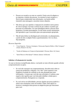 Empresa ABC                                                                                              José Modelo




              •   Procure ser receptivo ao estar no controle. Esteja certo de adaptar-se
                  às respostas e reações das pessoas. Ao mostrar-se mais receptivo e
                  flexível para compreender uma informação, você pode melhor
                  transmitir uma mensagem e encontrar menos objeções.

              •   Não deixe que suas opiniões o impeçam de considerar outros pontos
                  de vista só porque você tem a certeza de que conhece os pontos que
                  precisam ser enfatizados. Use uma abordagem aberta e procure fazer
                  perguntas e levantar preocupações. Se não tentar escutar atentamente,
                  não aprenderá o que é necessário para uma apresentação apropriada.

              •   Não dê tanta ênfase na abordagem pré-estruturada e no planejamento,
                  a ponto de não se adaptar frente a questionamentos. Em vez disso,
                  faça perguntas.

      Recursos Sugeridos
              •   "Como Negociar - Técnicas, Estratégias e Táticas para Negociar Melhor e Obter Vantagens"
                  (Amato, Homero S. Ed. Sts)

              •   "Gestão de Mudanças em Tempos de Oportunidades" (Persona, Mario. Ed. Futura)

              •   "Quem Mexeu no Meu Queijo?" (Johnson, Spencer. Ed.Record)



      Solicitar o Fechamento de Acordos
      Ao usar as técnicas exemplificadas abaixo, você pode ser mais eficiente quando solicitar
      comprometimento ou apoio.

              •   Se você não conseguir um comprometimento, descubra mais sobre as
                  causas dos problemas e objeções. Um “não” como resposta é com
                  freqüência resultado de confusão ou de uma demanda para mais
                  informações. A menos que você não seja solicitado a ir embora, uma
                  negativa não significa que você não pode trabalhar voltado para o
                  comprometimento. Reorganize-se e responda.

              •   Se você estiver em dificuldades, procure alguém que possa ajudá-lo e
                  utilize suas orientações como um modelo. Então, tente aplicar as
                  técnicas e estratégias desta pessoa ou adaptá-las para que funcionem
                  para você.




                                                     Página 5
 