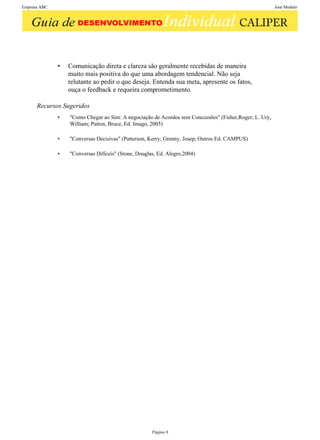 Empresa ABC                                                                                             José Modelo




              •   Comunicação direta e clareza são geralmente recebidas de maneira
                  muito mais positiva do que uma abordagem tendencial. Não seja
                  relutante ao pedir o que deseja. Entenda sua meta, apresente os fatos,
                  ouça o feedback e requeira comprometimento.

      Recursos Sugeridos
              •   "Como Chegar ao Sim: A negociação de Acordos sem Concessões" (Fisher,Roger; L. Ury,
                  William; Patton, Bruce, Ed. Imago, 2005)

              •   "Conversas Decisivas" (Patterson, Kerry; Grenny, Josep; Outros Ed. CAMPUS)

              •   "Conversas Difíceis" (Stone, Douglas, Ed. Alegro,2004)




                                                     Página 6
 