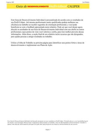 Empresa ABC                                                                                                                            José Modelo




       Este Guia de Desenvolvimento Individual é personalizado de acordo com os resultados de
       seu Perfil Caliper. Até mesmo profissionais muito qualificados podem melhorar sua
       eficiência no trabalho ao receber sugestões de orientação profissional, e você pode
       beneficiar-se com o feedback apresentado neste relatório. Pode ser que você deseje agora
       discutir os resultados de seu Guia de Desenvolvimento Individual com sua chefia ou outros
       profissionais cujos pontos de vista você valoriza e confia, para tirar melhor proveito dessas
       informações. Além disso, a seção final de seu relatório inclui recursos que são designados
       para ajudar pessoas a atingir resultados no trabalho.


       Utilize a Folha de Trabalho na próxima página para identificar seus pontos fortes e áreas de
       desenvolvimento e implementar seu Plano de Ação.




 Esse Guia de Desenvolvimento Individual está baseado unicamente em seus resultados no Perfil Caliper. Pretende oferecer a você um feedback geral
 em relação a suas Estratégias Motivacionais, Competências Relacionadas ao Trabalho e Áreas de Oportunidade de Desenvolvimento. Considere-o
 apenas como uma das várias maneiras pela qual você pode obter uma perspectiva em relação ao desenvolvimento de sua carreira.


                                                                     Página 7
 