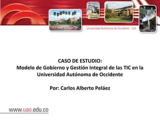 CASO DE ESTUDIO:
Modelo de Gobierno y Gestión Integral de las TIC en la
Universidad Autónoma de Occidente
Por: Carlos Alberto Peláez
 