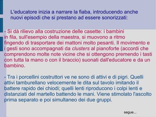 L'educatore inizia a narrare la fiaba, introducendo anche
nuovi episodi che si prestano ad essere sonorizzati:
- Si dà rilievo alla costruzione delle casette: i bambini
in fila, sull'esempio della maestra, si muovono a ritmo
fingendo di trasportare dei mattoni molto pesanti. Il movimento e
i gesti sono accompagnati da clusters al pianoforte (accordi che
comprendono molte note vicine che si ottengono premendo i tasti
con tutta la mano o con il braccio) suonati dall'educatore e da un
bambino.
- Tra i porcellini costruttori ve ne sono di attivi e di pigri. Quelli
attivi tamburellano velocemente le dita sul tavolo imitando il
battere rapido dei chiodi; quelli lenti riproducono i colpi lenti e
distanziati del martello battendo le mani. Viene stimolato l'ascolto
prima separato e poi simultaneo dei due gruppi.
segue...
 