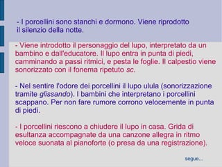 - I porcellini sono stanchi e dormono. Viene riprodotto
il silenzio della notte.
- Viene introdotto il personaggio del lupo, interpretato da un
bambino e dall'educatore. Il lupo entra in punta di piedi,
camminando a passi ritmici, e pesta le foglie. Il calpestio viene
sonorizzato con il fonema ripetuto sc.
- Nel sentire l'odore dei porcellini il lupo ulula (sonorizzazione
tramite glissando). I bambini che interpretano i porcellini
scappano. Per non fare rumore corrono velocemente in punta
di piedi.
- I porcellini riescono a chiudere il lupo in casa. Grida di
esultanza accompagnate da una canzone allegra in ritmo
veloce suonata al pianoforte (o presa da una registrazione).
segue...
 