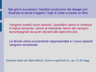Nei giorni successivi i bambini producono dei disegni per
illustrare la storia e legano i fogli di carta a creare un libro
Vengono inseriti nuovi episodi: i porcellini vanno in America
in barca remando; vanno al ristorante; fanno dei versacci
accompagnati da suoni davanti allo specchio ecc.
La favola viene nuovamente rappresentata e i nuovi episodi
vengono sonorizzati.
Esempio tratto da: Mario Baroni, Suoni e significati cit., pp. 31-32 segg.
 