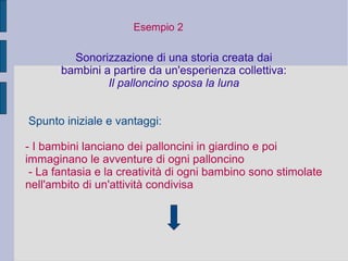 Esempio 2
Sonorizzazione di una storia creata dai
bambini a partire da un'esperienza collettiva:
Il palloncino sposa la luna
Spunto iniziale e vantaggi:
- I bambini lanciano dei palloncini in giardino e poi
immaginano le avventure di ogni palloncino
- La fantasia e la creatività di ogni bambino sono stimolate
nell'ambito di un'attività condivisa
 