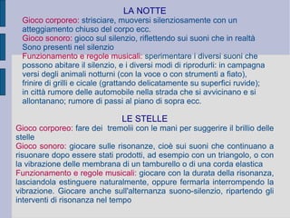 LA NOTTE
Gioco corporeo: strisciare, muoversi silenziosamente con un
atteggiamento chiuso del corpo ecc.
Gioco sonoro: gioco sul silenzio, riflettendo sui suoni che in realtà
Sono presenti nel silenzio
Funzionamento e regole musicali: sperimentare i diversi suoni che
possono abitare il silenzio, e i diversi modi di riprodurli: in campagna
versi degli animali notturni (con la voce o con strumenti a fiato),
frinire di grilli e cicale (grattando delicatamente su superfici ruvide);
in città rumore delle automobile nella strada che si avvicinano e si
allontanano; rumore di passi al piano di sopra ecc.
LE STELLE
Gioco corporeo: fare dei tremolii con le mani per suggerire il brillio delle
stelle
Gioco sonoro: giocare sulle risonanze, cioè sui suoni che continuano a
risuonare dopo essere stati prodotti, ad esempio con un triangolo, o con
la vibrazione delle membrana di un tamburello o di una corda elastica
Funzionamento e regole musicali: giocare con la durata della risonanza,
lasciandola estinguere naturalmente, oppure fermarla interrompendo la
vibrazione. Giocare anche sull'alternanza suono-silenzio, ripartendo gli
interventi di risonanza nel tempo
 