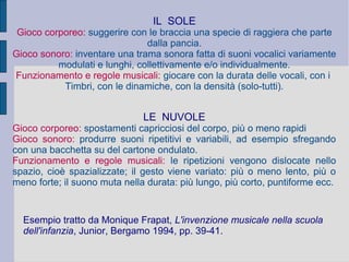 IL SOLE
Gioco corporeo: suggerire con le braccia una specie di raggiera che parte
dalla pancia.
Gioco sonoro: inventare una trama sonora fatta di suoni vocalici variamente
modulati e lunghi, collettivamente e/o individualmente.
Funzionamento e regole musicali: giocare con la durata delle vocali, con i
Timbri, con le dinamiche, con la densità (solo-tutti).
LE NUVOLE
Gioco corporeo: spostamenti capricciosi del corpo, più o meno rapidi
Gioco sonoro: produrre suoni ripetitivi e variabili, ad esempio sfregando
con una bacchetta su del cartone ondulato.
Funzionamento e regole musicali: le ripetizioni vengono dislocate nello
spazio, cioè spazializzate; il gesto viene variato: più o meno lento, più o
meno forte; il suono muta nella durata: più lungo, più corto, puntiforme ecc.
Esempio tratto da Monique Frapat, L'invenzione musicale nella scuola
dell'infanzia, Junior, Bergamo 1994, pp. 39-41.
 