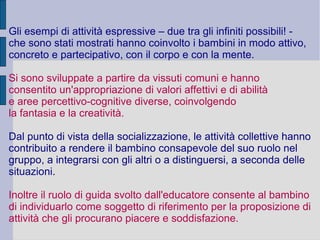 Gli esempi di attività espressive – due tra gli infiniti possibili! -
che sono stati mostrati hanno coinvolto i bambini in modo attivo,
concreto e partecipativo, con il corpo e con la mente.
Si sono sviluppate a partire da vissuti comuni e hanno
consentito un'appropriazione di valori affettivi e di abilità
e aree percettivo-cognitive diverse, coinvolgendo
la fantasia e la creatività.
Dal punto di vista della socializzazione, le attività collettive hanno
contribuito a rendere il bambino consapevole del suo ruolo nel
gruppo, a integrarsi con gli altri o a distinguersi, a seconda delle
situazioni.
Inoltre il ruolo di guida svolto dall'educatore consente al bambino
di individuarlo come soggetto di riferimento per la proposizione di
attività che gli procurano piacere e soddisfazione.
 