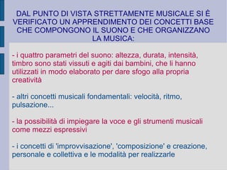 DAL PUNTO DI VISTA STRETTAMENTE MUSICALE SI È
VERIFICATO UN APPRENDIMENTO DEI CONCETTI BASE
CHE COMPONGONO IL SUONO E CHE ORGANIZZANO
LA MUSICA:
- i quattro parametri del suono: altezza, durata, intensità,
timbro sono stati vissuti e agiti dai bambini, che li hanno
utilizzati in modo elaborato per dare sfogo alla propria
creatività
- altri concetti musicali fondamentali: velocità, ritmo,
pulsazione...
- la possibilità di impiegare la voce e gli strumenti musicali
come mezzi espressivi
- i concetti di 'improvvisazione', 'composizione' e creazione,
personale e collettiva e le modalità per realizzarle
 