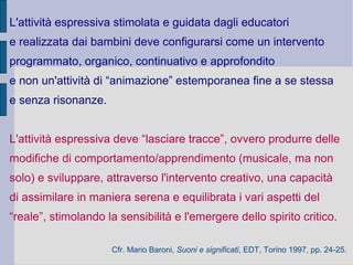 L'attività espressiva stimolata e guidata dagli educatori
e realizzata dai bambini deve configurarsi come un intervento
programmato, organico, continuativo e approfondito
e non un'attività di “animazione” estemporanea fine a se stessa
e senza risonanze.
L'attività espressiva deve “lasciare tracce”, ovvero produrre delle
modifiche di comportamento/apprendimento (musicale, ma non
solo) e sviluppare, attraverso l'intervento creativo, una capacità
di assimilare in maniera serena e equilibrata i vari aspetti del
“reale”, stimolando la sensibilità e l'emergere dello spirito critico.
Cfr. Mario Baroni, Suoni e significati, EDT, Torino 1997, pp. 24-25.
 