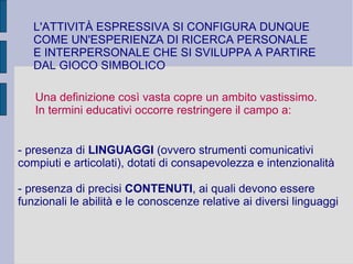 L'ATTIVITÀ ESPRESSIVA SI CONFIGURA DUNQUE
COME UN'ESPERIENZA DI RICERCA PERSONALE
E INTERPERSONALE CHE SI SVILUPPA A PARTIRE
DAL GIOCO SIMBOLICO
Una definizione così vasta copre un ambito vastissimo.
In termini educativi occorre restringere il campo a:
- presenza di LINGUAGGI (ovvero strumenti comunicativi
compiuti e articolati), dotati di consapevolezza e intenzionalità
- presenza di precisi CONTENUTI, ai quali devono essere
funzionali le abilità e le conoscenze relative ai diversi linguaggi
 