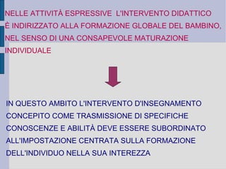 NELLE ATTIVITÀ ESPRESSIVE L'INTERVENTO DIDATTICO
È INDIRIZZATO ALLA FORMAZIONE GLOBALE DEL BAMBINO,
NEL SENSO DI UNA CONSAPEVOLE MATURAZIONE
INDIVIDUALE
IN QUESTO AMBITO L'INTERVENTO D'INSEGNAMENTO
CONCEPITO COME TRASMISSIONE DI SPECIFICHE
CONOSCENZE E ABILITÀ DEVE ESSERE SUBORDINATO
ALL'IMPOSTAZIONE CENTRATA SULLA FORMAZIONE
DELL'INDIVIDUO NELLA SUA INTEREZZA
 