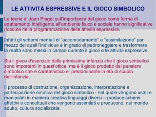 LE ATTIVITÀ ESPRESSIVE E IL GIOCO SIMBOLICO
Le teorie di Jean Piaget sull'importanza del gioco come forma di
adattamento intelligente all'ambiente fisico e sociale hanno significative
ricadute nella programmazione delle attività espressive.
Infatti gli schemi mentali di “accomodamento” e “assimilazione” per
mezzo dei quali l'individuo è in grado di padroneggiare e trasformare
la realtà sono messi in campo durante il gioco e le attività espressive.
Sia il gioco d'esercizio della primissima infanzia che il gioco simbolico
sono importanti in quest'ottica, ma è il gioco prodotto dal pensiero
simbolico che è caratteristico e predominante in età di scuola
dell'infanzia.
Il processo di costruzione, organizzazione, interpretazione e
partecipazione emotiva del gioco simbolico - nel quale vengono usati e
manipolati in maniera creativa linguaggi diversi – produce schemi
affettivi e concettuali che vengono assimilati e producono, nel mondo
adulto, cultura socializzata.
 