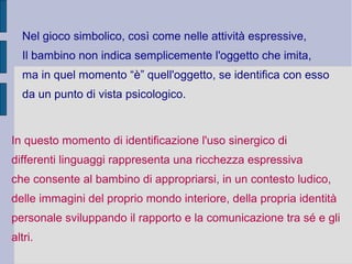 Nel gioco simbolico, così come nelle attività espressive,
Il bambino non indica semplicemente l'oggetto che imita,
ma in quel momento “è” quell'oggetto, se identifica con esso
da un punto di vista psicologico.
In questo momento di identificazione l'uso sinergico di
differenti linguaggi rappresenta una ricchezza espressiva
che consente al bambino di appropriarsi, in un contesto ludico,
delle immagini del proprio mondo interiore, della propria identità
personale sviluppando il rapporto e la comunicazione tra sé e gli
altri.
 