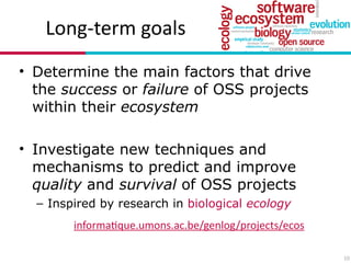 Long?term(goals
• Determine the main factors that drive
the success or failure of OSS projects
within their ecosystem
!
• Investigate new techniques and
mechanisms to predict and improve
quality and survival of OSS projects
– Inspired by research in biological ecology
10
informa7que.umons.ac.be/genlog/projects/ecos
 