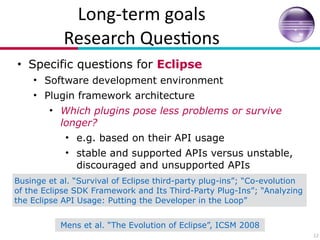 Long?term(goals(
Research(Ques7ons
• Specific questions for Eclipse
• Software development environment
• Plugin framework architecture
• Which plugins pose less problems or survive
longer?
• e.g. based on their API usage
• stable and supported APIs versus unstable,
discouraged and unsupported APIs
12
Businge et al. “Survival of Eclipse third-party plug-ins”; “Co-evolution
of the Eclipse SDK Framework and Its Third-Party Plug-Ins”; “Analyzing
the Eclipse API Usage: Putting the Developer in the Loop”
Mens et al. “The Evolution of Eclipse”, ICSM 2008
 