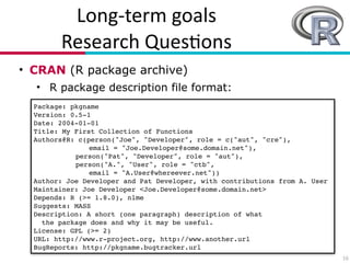 Long?term(goals(
Research(Ques7ons
• CRAN (R package archive)
• R package description file format:
16
Package: pkgname!
Version: 0.5-1!
Date: 2004-01-01!
Title: My First Collection of Functions!
Authors@R: c(person("Joe", "Developer", role = c("aut", "cre"),!
! ! email = "Joe.Developer@some.domain.net"),!
! person("Pat", "Developer", role = "aut"),!
! person("A.", "User", role = "ctb",!
! ! email = "A.User@whereever.net"))!
Author: Joe Developer and Pat Developer, with contributions from A. User!
Maintainer: Joe Developer <Joe.Developer@some.domain.net>!
Depends: R (>= 1.8.0), nlme!
Suggests: MASS!
Description: A short (one paragraph) description of what!
the package does and why it may be useful.!
License: GPL (>= 2)!
URL: http://www.r-project.org, http://www.another.url!
BugReports: http://pkgname.bugtracker.url
 
