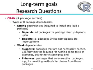 Long?term(goals(
Research(Ques7ons
• CRAN (R package archive)
• Types of R package dependencies:
• Strong dependencies (required to install and load a
package)
• Depends: all packages the package directly depends
upon
• Imports: all packages whose namespaces are
imported from
• Weak dependencies
• Suggests: packages that are not necessarily needed.
E.g. they may be required for running some tests or
examples, but not for installing/loading
• Enhances: packages that enhance other packages,
e.g., by providing methods for classes from these
packages
17
 