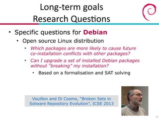 Long?term(goals(
Research(Ques7ons
• Specific questions for Debian
• Open source Linux distribution
• Which packages are more likely to cause future 
co-installation conflicts with other packages?
• Can I upgrade a set of installed Debian packages
without “breaking” my installation?
• Based on a formalisation and SAT solving
19
Vouillon and Di Cosmo, “Broken Sets in
Sotware Repository Evolution”, ICSE 2013
 