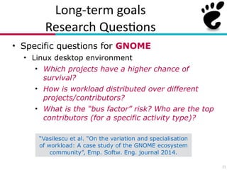 Long?term(goals(
Research(Ques7ons
• Specific questions for GNOME
• Linux desktop environment
• Which projects have a higher chance of
survival?
• How is workload distributed over different
projects/contributors?
• What is the “bus factor” risk? Who are the top
contributors (for a specific activity type)?
21
“Vasilescu et al. “On the variation and specialisation
of workload: A case study of the GNOME ecosystem
community”, Emp. Softw. Eng. journal 2014.
 