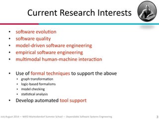 July?August(2014(—(NATO(Marktoberdorf(Summer(School(—(Dependable(So#ware(Systems(Engineering
Current(Research(Interests
• so#ware(evolu7on(
• so#ware(quality(
• model?driven(so#ware(engineering(
• empirical(so#ware(engineering(
• mul7modal(human?machine(interac7on(
!
• Use(of(formal(techniques(to(support(the(above((
• graph(transforma7on(
• logic?based(formalisms(
• model(checking(
• sta7s7cal(analysis(
• Develop(automated(tool(support
3
 