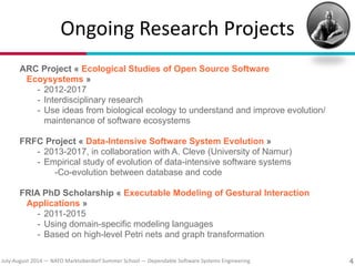 July?August(2014(—(NATO(Marktoberdorf(Summer(School(—(Dependable(So#ware(Systems(Engineering
Ongoing(Research(Projects
ARC Project « Ecological Studies of Open Source Software
Ecoysystems »
- 2012-2017
- Interdisciplinary research
- Use ideas from biological ecology to understand and improve evolution/
maintenance of software ecosystems
!
FRFC Project « Data-Intensive Software System Evolution »
- 2013-2017, in collaboration with A. Cleve (University of Namur)
- Empirical study of evolution of data-intensive software systems
-Co-evolution between database and code
!
FRIA PhD Scholarship « Executable Modeling of Gestural Interaction
Applications »
- 2011-2015
- Using domain-specific modeling languages
- Based on high-level Petri nets and graph transformation
4
 