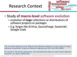 July?August(2014(—(NATO(Marktoberdorf(Summer(School(—(Dependable(So#ware(Systems(Engineering
Research(Context
•(Study(of(macroDlevel(so#ware(evolu7on(
– evolu7on(of(large(collec7ons(or(distribu7ons(of(
so#ware(projects(or(packages(
– E.g.(forges(like(GITHUB,(SourceForge,(Savannah,(
Google(Code
7
J.M.(Gonzalez?Barahona(et(al.(Macro&level*so,ware*evolu/on:*a*case*study*of*a*large*
so,ware*compila/on.(Empirical(So#ware(Engineering(14(3):(262?285((2009)(
M.(Caneill,(S.(Zacchiroli.(Debsources:*Live*and*historical*views*on*macro&level*so,ware*
evolu/on.(Int.(Symp.(ESEM(2014(
 