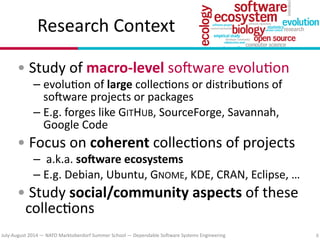 July?August(2014(—(NATO(Marktoberdorf(Summer(School(—(Dependable(So#ware(Systems(Engineering
Research(Context
•(Study(of(macroDlevel(so#ware(evolu7on(
– evolu7on(of(large(collec7ons(or(distribu7ons(of(
so#ware(projects(or(packages(
– E.g.(forges(like(GITHUB,(SourceForge,(Savannah,(
Google(Code(
•(Focus(on(coherent(collec7ons(of(projects(
– (a.k.a.(so*ware(ecosystems(
– E.g.(Debian,(Ubuntu,(GNOME,(KDE,(CRAN,(Eclipse,(…(
•(Study(social/community(aspects(of(these(
collec7ons
8
 