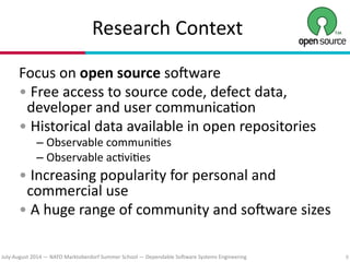 July?August(2014(—(NATO(Marktoberdorf(Summer(School(—(Dependable(So#ware(Systems(Engineering
Research(Context
Focus(on(open(source(so#ware(
•(Free(access(to(source(code,(defect(data,(
developer(and(user(communica7on(
•(Historical(data(available(in(open(repositories(
– Observable(communi7es(
– Observable(ac7vi7es(
•(Increasing(popularity(for(personal(and(
commercial(use(
•(A(huge(range(of(community(and(so#ware(sizes 
9
 