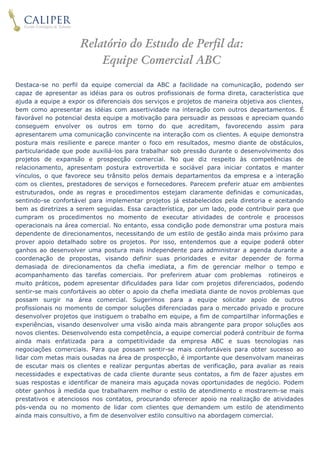 linha 


                     Relatório do Estudo de Perfil da:
                         Equipe Comercial ABC
Destaca-se no perfil da equipe comercial da ABC a facilidade na comunicação, podendo ser
capaz de apresentar as idéias para os outros profissionais de forma direta, característica que
ajuda a equipe a expor os diferenciais dos serviços e projetos de maneira objetiva aos clientes,
bem como apresentar as idéias com assertividade na interação com outros departamentos. É
favorável no potencial desta equipe a motivação para persuadir as pessoas e apreciam quando
conseguem envolver os outros em torno do que acreditam, favorecendo assim para
apresentarem uma comunicação convincente na interação com os clientes. A equipe demonstra
postura mais resiliente e parece manter o foco em resultados, mesmo diante de obstáculos,
particularidade que pode auxiliá-los para trabalhar sob pressão durante o desenvolvimento dos
projetos de expansão e prospecção comercial. No que diz respeito às competências de
relacionamento, apresentam postura extrovertida e sociável para iniciar contatos e manter
vínculos, o que favorece seu trânsito pelos demais departamentos da empresa e a interação
com os clientes, prestadores de serviços e fornecedores. Parecem preferir atuar em ambientes
estruturados, onde as regras e procedimentos estejam claramente definidas e comunicadas,
sentindo-se confortável para implementar projetos já estabelecidos pela diretoria e aceitando
bem as diretrizes a serem seguidas. Essa característica, por um lado, pode contribuir para que
cumpram os procedimentos no momento de executar atividades de controle e processos
operacionais na área comercial. No entanto, essa condição pode demonstrar uma postura mais
dependente de direcionamentos, necessitando de um estilo de gestão ainda mais próximo para
prover apoio detalhado sobre os projetos. Por isso, entendemos que a equipe poderá obter
ganhos ao desenvolver uma postura mais independente para administrar a agenda durante a
coordenação de propostas, visando definir suas prioridades e evitar depender de forma
demasiada de direcionamentos da chefia imediata, a fim de gerenciar melhor o tempo e
acompanhamento das tarefas comerciais. Por preferirem atuar com problemas rotineiros e
muito práticos, podem apresentar dificuldades para lidar com projetos diferenciados, podendo
sentir-se mais confortáveis ao obter o apoio da chefia imediata diante de novos problemas que
possam surgir na área comercial. Sugerimos para a equipe solicitar apoio de outros
profissionais no momento de compor soluções diferenciadas para o mercado privado e procure
desenvolver projetos que instiguem o trabalho em equipe, a fim de compartilhar informações e
experiências, visando desenvolver uma visão ainda mais abrangente para propor soluções aos
novos clientes. Desenvolvendo esta competência, a equipe comercial poderá contribuir de forma
ainda mais enfatizada para a competitividade da empresa ABC e suas tecnologias nas
negociações comerciais. Para que possam sentir-se mais confortáveis para obter sucesso ao
lidar com metas mais ousadas na área de prospecção, é importante que desenvolvam maneiras
de escutar mais os clientes e realizar perguntas abertas de verificação, para avaliar as reais
necessidades e expectativas de cada cliente durante seus contatos, a fim de fazer ajustes em
suas respostas e identificar de maneira mais aguçada novas oportunidades de negócio. Podem
obter ganhos à medida que trabalharem melhor o estilo de atendimento e mostrarem-se mais
prestativos e atenciosos nos contatos, procurando oferecer apoio na realização de atividades
pós-venda ou no momento de lidar com clientes que demandem um estilo de atendimento
ainda mais consultivo, a fim de desenvolver estilo consultivo na abordagem comercial.

 
 