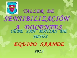 TALLER DE
SENSIBILIZACIÓN
A DOCENTESCEBE SAN MATIAS DE
JESÚS
EQUIPO SAANEE
2013
 