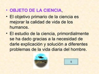 OBJETO DE LA CIENCIA , El objetivo primario de la ciencia es mejorar la calidad de vida de los humanos. El estudio de la ciencia, primordialmente se ha dado gracias a la necesidad de darle explicación y solución a diferentes problemas de la vida diaria del hombre. 5 