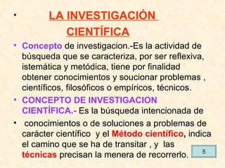 LA INVESTIGACIÓN  CIENTÍFICA Concepto  de investigacion.-Es la actividad de búsqueda que se caracteriza, por ser reflexiva, istemática y metódica, tiene por finalidad  obtener conocimientos y soucionar problemas , científicos, filosóficos o empíricos, técnicos. CONCEPTO DE INVESTIGACION   CIENTÍFICA.-  Es la búsqueda intencionada de conocimientos o de soluciones a problemas de carácter científico  y el  Método científico ,  indica el camino que se ha de transitar , y  las  técnicas  precisan la menera de recorrerlo. 5 
