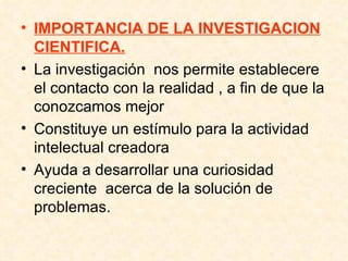 IMPORTANCIA DE LA INVESTIGACION CIENTIFICA. La investigación  nos permite establecere el contacto con la realidad , a fin de que la conozcamos mejor  Constituye un estímulo para la actividad intelectual creadora Ayuda a desarrollar una curiosidad creciente  acerca de la solución de problemas.  