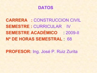 DATOS  CARRERA  :   CONSTRUCCION CIVIL SEMESTRE :   CURRICULAR  IV SEMESTRE ACADÉMICO  :  2009-II Nº DE HORAS SEMESTRAL  :  68 PROFESOR:   Ing. José P. Ruiz Zurita 